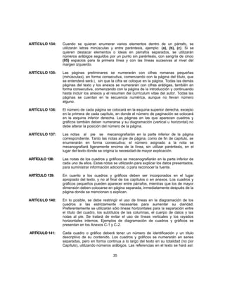 ARTÍCULO 134: Cuando se quieran enumerar varios elementos dentro de un párrafo, se
utilizarán letras minúsculas y entre paréntesis, ejemplo: (a), (b), (c). Si se
quieren destacar elementos o ideas en párrafos separados, se utilizarán
números arábigos seguidos por un punto sin paréntesis, con sangría de cinco
(05) espacios para la primera línea y con las líneas sucesivas al nivel del
margen izquierdo.
ARTÍCULO 135: Las páginas preliminares se numerarán con cifras romanas pequeñas
(minúsculas), en forma consecutiva, comenzando con la página del título, que
se entenderá será i, sin que la cifra se coloque en la página. Todas las demás
páginas del texto y los anexos se numerarán con cifras arábigas, también en
forma consecutiva, comenzando con la página de la introducción y continuando
hasta incluir los anexos y el resumen del currículum vitae del autor. Todas las
páginas se cuentan en la secuencia numérica, aunque no llevan número
alguno.
ARTÍCULO 136: El número de cada página se colocará en la esquina superior derecha, excepto
en la primera de cada capítulo, en donde el número de paginación se colocará
en la esquina inferior derecha. Las páginas en las que aparecen cuadros y
gráficos también deben numerarse y su diagramación (vertical u horizontal) no
debe alterar la posición del número de la página.
ARTÍCULO 137: Las notas al pie se mecanografiarán en la parte inferior de la página
correspondiente. Tanto las notas al pie de página, como de fin de capítulo, se
enumerarán en forma consecutiva; el número asignado a la nota se
mecanografiará ligeramente encima de la línea, sin utilizar paréntesis, en el
lugar del texto donde se origina la necesidad de mayor explicación.
ARTÍCULO 138: Las notas de los cuadros y gráficos se mecanografiarán en la parte inferior de
cada uno de ellos. Estas notas se utilizarán para explicar los datos presentados,
para suministrar información adicional, o para reconocer la fuente.
ARTÍCULO 139: En cuanto a los cuadros y gráficos deben ser incorporados en el lugar
apropiado del texto, y no al final de los capítulos o en anexos. Los cuadros y
gráficos pequeños pueden aparecer entre párrafos, mientras que los de mayor
dimensión deben colocarse en página separada, inmediatamente después de la
página donde se mencionan o explican.
ARTÍCULO 140: En lo posible, se debe restringir el uso de líneas en la diagramación de los
cuadros a las estrictamente necesarias para aumentar su claridad.
Preferentemente se utilizarán sólo líneas horizontales para la separación entre
el título del cuadro, los subtítulos de las columnas, el cuerpo de datos y las
notas al pie. Se tratará de evitar el uso de líneas verticales y los rayados
horizontales internos. Ejemplos de diagramación de cuadros y gráficos se
presentan en los Anexos C-1 y C-2.
ARTÍCULO 141: Cada cuadro o gráfico deberá tener un número de identificación y un título
descriptivo de su contenido. Los cuadros y gráficos se numerarán en series
separadas, pero en forma continua a lo largo del texto en su totalidad (no por
Capítulo), utilizando números arábigos. Las referencias en el texto se hará así:
35
 