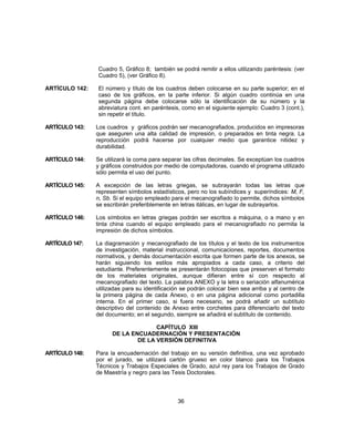 Cuadro 5, Gráfico 8; también se podrá remitir a ellos utilizando paréntesis: (ver
Cuadro 5), (ver Gráfico 8).
ARTÍCULO 142: El número y título de los cuadros deben colocarse en su parte superior; en el
caso de los gráficos, en la parte inferior. Si algún cuadro continúa en una
segunda página debe colocarse sólo la identificación de su número y la
abreviatura cont. en paréntesis, como en el siguiente ejemplo: Cuadro 3 (cont.),
sin repetir el título.
ARTÍCULO 143: Los cuadros y gráficos podrán ser mecanografiados, producidos en impresoras
que aseguren una alta calidad de impresión, o preparados en tinta negra. La
reproducción podrá hacerse por cualquier medio que garantice nitidez y
durabilidad.
ARTÍCULO 144: Se utilizará la coma para separar las cifras decimales. Se exceptúan los cuadros
y gráficos construidos por medio de computadoras, cuando el programa utilizado
sólo permita el uso del punto.
ARTÍCULO 145: A excepción de las letras griegas, se subrayarán todas las letras que
representen símbolos estadísticos, pero no los subíndices y superíndices: M, F,
n, Sb. Si el equipo empleado para el mecanografiado lo permite, dichos símbolos
se escribirán preferiblemente en letras itálicas, en lugar de subrayarlos.
ARTÍCULO 146: Los símbolos en letras griegas podrán ser escritos a máquina, o a mano y en
tinta china cuando el equipo empleado para el mecanografiado no permita la
impresión de dichos símbolos.
ARTÍCULO 147: La diagramación y mecanografiado de los títulos y el texto de los instrumentos
de investigación, material instruccional, comunicaciones, reportes, documentos
normativos, y demás documentación escrita que formen parte de los anexos, se
harán siguiendo los estilos más apropiados a cada caso, a criterio del
estudiante. Preferentemente se presentarán fotocopias que preserven el formato
de los materiales originales, aunque difieran entre sí con respecto al
mecanografiado del texto. La palabra ANEXO y la letra o seriación alfanumérica
utilizadas para su identificación se podrán colocar bien sea arriba y al centro de
la primera página de cada Anexo, o en una página adicional como portadilla
interna. En el primer caso, si fuera necesario, se podrá añadir un subtítulo
descriptivo del contenido de Anexo entre corchetes para diferenciarlo del texto
del documento; en el segundo, siempre se añadirá el subtítulo de contenido.
CAPÍTULO XIII
DE LA ENCUADERNACIÓN Y PRESENTACIÓN
DE LA VERSIÓN DEFINITIVA
ARTÍCULO 148: Para la encuadernación del trabajo en su versión definitiva, una vez aprobado
por el jurado, se utilizará cartón grueso en color blanco para los Trabajos
Técnicos y Trabajos Especiales de Grado, azul rey para los Trabajos de Grado
de Maestría y negro para las Tesis Doctorales.
36
 