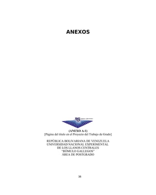 ANEXOS
(ANEXO A-1)
[Página del título en el Proyecto del Trabajo de Grado]
REPÚBLICA BOLIVARIANA DE VENEZUELA
UNIVERSIDAD NACIONAL EXPERIMENTAL
DE LOS LLANOS CENTRALES
“RÓMULO GALLEGOS”
ÁREA DE POSTGRADO
38
 