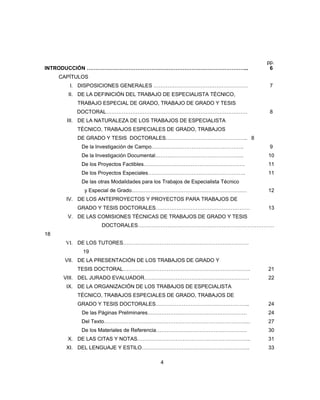 pp.
INTRODUCCIÓN ………………………………………………………………………………... 6
CAPÍTULOS
I. DISPOSICIONES GENERALES ……………………………………………… 7
II. DE LA DEFINICIÓN DEL TRABAJO DE ESPECIALISTA TÉCNICO,
TRABAJO ESPECIAL DE GRADO, TRABAJO DE GRADO Y TESIS
DOCTORAL……………………………………………………………………… 8
III. DE LA NATURALEZA DE LOS TRABAJOS DE ESPECIALISTA
TÉCNICO, TRABAJOS ESPECIALES DE GRADO, TRABAJOS
DE GRADO Y TESIS DOCTORALES……………………………………….. 8
De la Investigación de Campo…………………………………………….. 9
De la Investigación Documental…………………………………………... 10
De los Proyectos Factibles…………………………………………………. 11
De los Proyectos Especiales……………………………………………….. 11
De las otras Modalidades para los Trabajos de Especialista Técnico
y Especial de Grado………………………………………………………… 12
IV. DE LOS ANTEPROYECTOS Y PROYECTOS PARA TRABAJOS DE
GRADO Y TESIS DOCTORALES……………………………………………… 13
V. DE LAS COMISIONES TÉCNICAS DE TRABAJOS DE GRADO Y TESIS
DOCTORALES……………………………………………………………………
18
VI. DE LOS TUTORES………………………………………………………………
19
VII. DE LA PRESENTACIÓN DE LOS TRABAJOS DE GRADO Y
TESIS DOCTORAL………………………………………………………………. 21
VIII. DEL JURADO EVALUADOR…………………………………………………… 22
IX. DE LA ORGANIZACIÓN DE LOS TRABAJOS DE ESPECIALISTA
TÉCNICO, TRABAJOS ESPECIALES DE GRADO, TRABAJOS DE
GRADO Y TESIS DOCTORALES……………………………………………... 24
De las Páginas Preliminares………………………………………………… 24
Del Texto………………………………………………………………………... 27
De los Materiales de Referencia……………………………………………. 30
X. DE LAS CITAS Y NOTAS……………………………………………………….. 31
XI. DEL LENGUAJE Y ESTILO…………………………………………………….. 33
4
 
