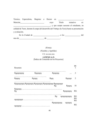 Técnico, Especialista, Magíster o Doctor en __________________________,
Mención_________________________ cuyo Título tentativo es:
_______________________________________; y que acepto asesorar al estudiante, en
calidad de Tutor, durante la etapa del desarrollo del Trabajo (la Tesis) hasta su presentación
y evaluación.
En la Ciudad de ___________________________, a los ________________ del
mes de __________________________ de ______________.
(Firma)
(Nombre y Apellido)
C.I. xx.xxx.xxx
(ANEXO A-3)
[Índice de Contenido de los Proyectos]
pp.
Resumen
………………………………………………………………………
1
Rggrgrgrgrg Rgrgrgrg Rgrgrgrg ....
…………………………………………...
2
Rgrgrg Rgrgrg Rgrg Rgrgrgr
…………………………………………………
5
Rgrgrgrgrgrg Rgrgrgrgrg Rgrgrgrgrg Rgrgrgrgrgrg Rgrgrgrgrgr
Rg Rgrgrg
Rgrgrgrg……………………………………………………….
18
Rg Rgrgrgrgrg
………………………………………………………………...
RG
Rg rgrgrgrgrgrgrg
rgrgrgrgrgr…………………………………………
Rgrgrgrgrgrg rgrgrgrg
rgrgrgrgr………………………………………
RG
RG
RG
RG
40
 