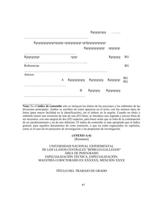 Rgrgrgrrgrg ……...
……………………………………………………
Rgrgrgrgrgrgrgrrgrgrgr rgrgrgrgrgrgr rgrfgrgrgrgrgrgrgr
Rgrgrgrgrgrgrgr rgrgrgrgr
………………………………………….
Rgrgrgrgrgr rgrgr Rgrgrgrg
…………………………………………………...
RG
Referencias
……………………………………………………………………
RG
Anexos
A Rgrgrgrgrgrg Rgrgrgrgrg Rgrgrgrgr
…………………………………
B Rgrgrgrg Rgrgrgrgrg
…………………………………………………
RG
RG
__________________
Nota: En el índice de contenido sólo se incluyen los títulos de las secciones y los subtítulos de las
divisiones principales. Ambos se escriben tal como aparecen en el texto, con los mismos tipos de
letras (para mayor facilidad en la identificación), sin el énfasis en la negrita. Cuando un título o
subtítulo tienen una extensión de más de una (01) línea, se introduce una segunda y tercera línea de
ser necesario, con una sangría de dos (02) espacios, para hacer notar que se trata de la continuación
de un encabezamiento y no de uno diferente. El índice de contenido es más apropiado que el índice
general, para aquellos documentos de corta extensión, o que no estén organizados en capítulos,
como es el caso de los proyectos de investigación y las propuestas de investigación.
(ANEXO A-4)
[Resumen]
UNIVERSIDAD NACIONAL EXPERIMENTAL
DE LOS LLANOS CENTRALES “RÓMULO GALLEGOS”
ÁREA DE POSTGRADO
ESPECIALIZACIÓN TÉCNICA, ESPECIALIZACIÓN,
MAESTRÍA O DOCTORADO EN XXXXXX, MENCIÓN XXXX
TÍTULO DEL TRABAJO DE GRADO
41
 