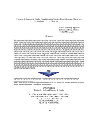 Proyecto de Trabajo de Grado, Especialización Técnica, Especialización, Maestría o
Doctorado en xxxxxx, Mención xxxxxx
Autor: Nombre y Apellido
Tutor: Nombre y Apellido
Fecha: Mes y Año
Resumen
Rgrgrgrgrgrgrgrgrgrgrgrgrgrgrgrgrgrgrgrgrgrgrgrgrgrgrgrgrgrgrgrgrgrgrgrgrrgrgrgrgrgrgrg
rgrg.Rgrgrgrgrgrgrgrgrgrgrgrgrgrgrgrgrggrgrgrgrrgrrgrgrgrrgrgrgrgrgrgrgrgrgrgrgrgrgrgrgr
grgrgrgrg.Rgrgrgrgrgrgrgrgrgrgrgrgrgrggrrgrgrgrgrgrgrgrgrrgrgrgrgrgrgrgrgrgrggrgrg.Rgrg
rgrgrggrgrrgrgrggrgrggrgrgrgrgrgrgrgrggrgrggrgrg.Rgrgrgrgrgrgrgrgrgrgrgrgrgrgrgrgrgrgrg
rgrgrgrgrgrgrgrgrrgrgrgrgrgrgrgrgrgrgrgrgrrgrgrgrgrgrgrgrgrg.Rgrgrgrgrgrgrgrgrgrgrgrgrgr
grgrgrggrgrgrgrgrrgrgrgrrgrgrgrgrgrgrgrgrgrgrgrgrgrgrgrgrgrgrgrg.Rgrgrgrgrgrgrgrgrgrgrgr
grgrgrggrrgrgrgrgrgrgrgrgrrgrgrgrgrgrgrgrgrgrggrgrg.Rgrgrgrgrggrgrrgrgrggrgrggrgrgrgrgr
grgrgrggrgrggrgrggrrgrgrgrgrgrgrgrgrg.Rgrgrgrgrgrgrgrgrgrgrgrgrgrgrgrgrggrgrgrgrgrrgrgr
grrgrgrgrgrgrgrgRgrgrgrgrgrgrgrgrgrgrgrgrgrgrggrrgrgrgrgrgrgrgrgrgrgrgrgrgrgrgrgrgrgrgr
ggrgrg.Rgrgrgrgrggrgrrgrgrggrgrggrgrgrgrgrgrgrgrggrgrggrgrggr.Rgrgrgrgrgrgrgrgrgrgrgrg
rgrgrgrgrgrgrgrgrgrgrgrgrgrgrgrgrgrgrgrgrgrgrgrgr.Rgrgrgrgrgrgrgrgrgrgrgrgrgrgrg.Rgrgrg
rgrgrgrgrgrgrgrggrgrgrgrgrggrgrgrgrgrrgrgrgrrgrgrgrgrgrgrgrgrgrgrgrgrgrgrgrgrgrgrgrg.Rgr
grgrgrgrgrgrgrgrgrgrgrgrgrggrgrgrgrgrgrgrgrgrgrgrgrgrgrgrgrgrgrgrgrrgrgrgrgrgrgrgrgrgrg
grgrg.Rgrgrgrgrggrgrrgrgrg
grgrggrgrgrgrgrgrgrgrggrgrggrgrggrRgrgrgrgrgrgrgrgrgrgrgrgrgrgrgrggrgrgrgrgrgrgr.
____________________
Nota: Obsérvese que el resumen se presenta en forma de un solo párrafo: los distintos elementos se separan
entre sí con puntos y apartes, o mediante el uso de literales.
(ANEXO B-1)
[Página del título del Trabajo de Grado]
REPÚBLICA BOLIVARIANA DE VENEZUELA
UNIVERSIDAD NACIONAL EXPERIMENTAL
DE LOS LLANOS CENTRALES
“RÓMULO GALLEGOS”
ÁREA DE POSTGRADO
42
 