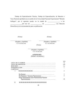 Trabajo de Especialización Técnica, Trabajo de Especialización, de Maestría o
Tesis Doctoral aprobado (a) en nombre de la Universidad Nacional Experimental “Rómulo
Gallegos”, por el siguiente jurado, en la ciudad de ________________, a los
________________del mes de _______________ de ______________, con Mención
Honorífica (y) (o) recomendación para su publicación.
(Firma) (Firma)
____________________________ ____________________________
(Nombre y Apellido) (Nombre y Apellido)
C.I. xx.xxx.xxx C.I. xx.xxx.xxx
(Firma)
__________________________
(Nombre y Apellido)
C.I. xx.xxx.xxx
(ANEXO B-5)
[ÍNDICE GENERAL]
p p.
LISTA DE CUADROS …………………………………………………….. vi
LISTA DE GRÁFICOS ……………………………………………………. viii
RESUMEN …………………………………………………………………. ix
INTRODUCCIÓN …………………………………………………………. 1
CAPÍTULO
I RGRGRGRGRGRGRG ……………………………………… 2
Rg Rgrgrgr………………………. ………………………… 3
Rg Rgrgrgrgr Rgrgrgrg Rgrgrgrgrgrg…...…………………… 5
Rgrgr Rgrgrgrgrgrg rgrgr Rgrgrgrgrgrg Rgrgrgr
Rggrrgrgrgrgrg …………………………………………… 18
II RGRGRGRGRGRGRGRGRGRGRGRGRGR
46
 