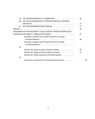 XII. DEL MECANOGRAFIADO Y LA IMPRESIÓN………………………………… 34
XIII. DE LA ENCUADERNACIÓN Y PRESENTACIÓN DE LA VERSIÓN
DEFINITIVA……………………………………………………………………….. 37
XIV. DE LAS RECOMENDACIONES FINALES…………………………………….. 37
ANEXOS…………………………………………………………………………………………… 38
INSTRUMENTOS PARA REVISIÓN Y EVALUACIÓN DE TRABAJOS ESPECIALES
ESPECIALES DE GRADO Y TRABAJOS DE GRADO………………………………………. 57
Evaluación Cualitativa de la Versión Preliminar del Trabajo
de Grado (Maestría)…………………………………………………………. 58
Evaluación Cualitativa de la Presentación Oral del Trabajo
de Grado (Maestría) ………………………………………………………...
64
Revisión del Trabajo de Grado (Proyecto Factible)……………………….. 66
Revisión del Trabajo de Grado (Trabajo de Campo)……………………… 75
Revisión del Trabajo Especial de Grado (Monografía)…………………….
83
Instrumento de Evaluación del Trabajo Especial de Grado………………. 88
5
 