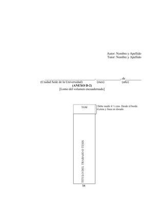Autor: Nombre y Apellido
Tutor: Nombre y Apellido
_______________________________, _______________, de__________
(Ciudad Sede de la Universidad) (mes) (año)
(ANEXO D-2)
[Lomo del volumen encuadernado]
54
TGM
TITULODELTRABAJOOTESIS
Debe medir 4 ½ cms. Desde el borde.
Letras y línea en dorado.
 