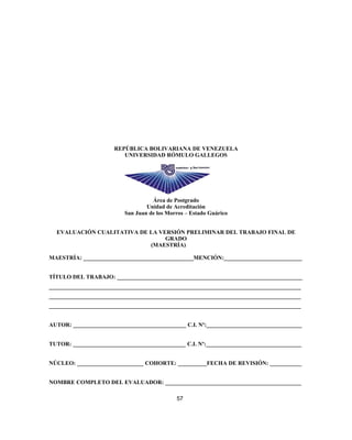 REPÚBLICA BOLIVARIANA DE VENEZUELA
UNIVERSIDAD RÓMULO GALLEGOS
Área de Postgrado
Unidad de Acreditación
San Juan de los Morros – Estado Guárico
EVALUACIÓN CUALITATIVA DE LA VERSIÓN PRELIMINAR DEL TRABAJO FINAL DE
GRADO
(MAESTRÍA)
MAESTRÍA: ______________________________________MENCIÓN:___________________________
TÍTULO DEL TRABAJO: ________________________________________________________________
_______________________________________________________________________________________
_______________________________________________________________________________________
_______________________________________________________________________________________
AUTOR: _______________________________________ C.I. Nº:_________________________________
TUTOR: _______________________________________ C.I. Nº:_________________________________
NÚCLEO: _______________________ COHORTE: __________FECHA DE REVISIÓN: ___________
NOMBRE COMPLETO DEL EVALUADOR: _______________________________________________
57
 