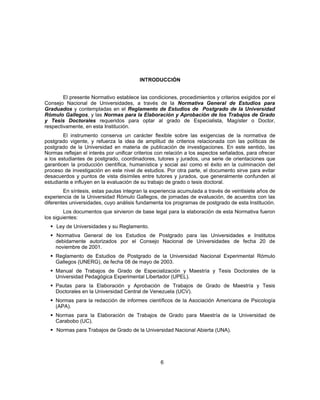 INTRODUCCIÓN
El presente Normativo establece las condiciones, procedimientos y criterios exigidos por el
Consejo Nacional de Universidades, a través de la Normativa General de Estudios para
Graduados y contempladas en el Reglamento de Estudios de Postgrado de la Universidad
Rómulo Gallegos, y las Normas para la Elaboración y Aprobación de los Trabajos de Grado
y Tesis Doctorales requeridos para optar al grado de Especialista, Magíster o Doctor,
respectivamente, en esta Institución.
El instrumento conserva un carácter flexible sobre las exigencias de la normativa de
postgrado vigente, y refuerza la idea de amplitud de criterios relacionada con las políticas de
postgrado de la Universidad en materia de publicación de investigaciones. En este sentido, las
Normas reflejan el interés por unificar criterios con relación a los aspectos señalados, para ofrecer
a los estudiantes de postgrado, coordinadores, tutores y jurados, una serie de orientaciones que
garanticen la producción científica, humanística y social así como el éxito en la culminación del
proceso de investigación en este nivel de estudios. Por otra parte, el documento sirve para evitar
desacuerdos y puntos de vista disímiles entre tutores y jurados, que generalmente confunden al
estudiante e influyen en la evaluación de su trabajo de grado o tesis doctoral.
En síntesis, estas pautas integran la experiencia acumulada a través de veintisiete años de
experiencia de la Universidad Rómulo Gallegos, de jornadas de evaluación, de acuerdos con las
diferentes universidades, cuyo análisis fundamenta los programas de postgrado de esta Institución.
Los documentos que sirvieron de base legal para la elaboración de esta Normativa fueron
los siguientes:
 Ley de Universidades y su Reglamento.
 Normativa General de los Estudios de Postgrado para las Universidades e Institutos
debidamente autorizados por el Consejo Nacional de Universidades de fecha 20 de
noviembre de 2001.
 Reglamento de Estudios de Postgrado de la Universidad Nacional Experimental Rómulo
Gallegos (UNERG), de fecha 08 de mayo de 2003.
 Manual de Trabajos de Grado de Especialización y Maestría y Tesis Doctorales de la
Universidad Pedagógica Experimental Libertador (UPEL).
 Pautas para la Elaboración y Aprobación de Trabajos de Grado de Maestría y Tesis
Doctorales en la Universidad Central de Venezuela (UCV).
 Normas para la redacción de informes científicos de la Asociación Americana de Psicología
(APA).
 Normas para la Elaboración de Trabajos de Grado para Maestría de la Universidad de
Carabobo (UC).
 Normas para Trabajos de Grado de la Universidad Nacional Abierta (UNA).
6
 