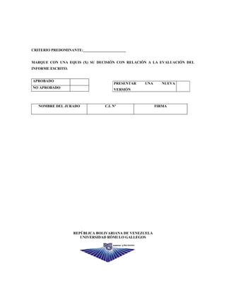 CRITERIO PREDOMINANTE:_______________________
MARQUE CON UNA EQUIS (X) SU DECISIÓN CON RELACIÓN A LA EVALUACIÓN DEL
INFORME ESCRITO.
APROBADO
NO APROBADO
NOMBRE DEL JURADO C.I. Nº FIRMA
REPÚBLICA BOLIVARIANA DE VENEZUELA
UNIVERSIDAD RÓMULO GALLEGOS
PRESENTAR UNA NUEVA
VERSIÓN
62
 