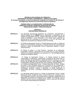 REPÚBLICA BOLIVARIANA DE VENEZUELA
UNIVERSIDAD NACIONAL EXPERIMENTAL "RÓMULO GALLEGOS"
El Consejo Universitario, en uso de la atribución conferida en el numeral 10, del Artículo 5,
del Reglamento General de la Universidad dicta las siguientes:
NORMAS PARA LA ELABORACIÓN Y APROBACIÓN DE
TRABAJOS TÉCNICOS, TRABAJOS ESPECIALES DE GRADO,
TRABAJOS DE GRADO Y TESIS DOCTORALES
CAPÍTULO I
DISPOSICIONES GENERALES
ARTÍCULO 1: Las siguientes disposiciones establecen las condiciones, procedimientos y
criterios exigidos por la UNERG para la elaboración y presentación de los
Trabajos de Especialista Técnico, Trabajos Especiales de Grado, Trabajos de
Grado de Maestría y Tesis Doctorales, a los cuales hacen referencia los
artículos 98 al 125, contenidos en los capítulos I, II, III y IV, del Título V del
Reglamento de Estudios de Postgrado de esta Universidad.
ARTÍCULO 2: El Trabajo de Especialista Técnico, el Trabajo Especial de Grado, el Trabajo de
Grado y la Tesis Doctoral constituyen un requisito terminal en la formación del
aspirante al grado de Especialista Técnico, Especialista, Magíster o Doctor,
respectivamente.
ARTÍCULO 3: El Trabajo de Grado y la Tesis Doctoral requerirán de la elaboración,
presentación, defensa y aprobación de los mismos ante un jurado evaluador,
conforme a los lapsos señalados en los artículos 101 y 102 del Reglamento de
Estudios de Postgrado vigente.
ARTÍCULO 4: El Trabajo de Especialista Técnico y el Trabajo Especial de Grado
comprenderán la elaboración, presentación y aprobación del mismo ante un
jurado calificador. Su presentación y aprobación deberá cumplirse en un plazo
máximo de tres (03) años para el Especialista Técnico, y cuatro (04) años para
el Especialista, contados a partir del inicio de los estudios correspondientes.
ARTÍCULO 5: Los Trabajos de Especialista Técnico, Trabajos Especiales de Grado, Trabajos
de Grado y Tesis Doctorales deben ser el producto de una investigación o
estudio en forma personal e individual del aspirante, que representen, por su
metodología, contenido, enfoque y desarrollo, un aporte significativo al
conocimiento del tema, y demostrar independencia de criterio intelectual y
científico.
ARTÍCULO 6: Los estudiantes deben preparar su Trabajo de Especialista Técnico, Trabajo
Especial de Grado, Trabajo de Grado o Tesis Doctoral con la asesoría de un
Tutor designado conforme a los procedimientos y requisitos establecidos en el
Reglamento de Estudios de Postgrado de la UNERG. Sin embargo, tanto la
selección del tema como la conceptualización, diseño y ejecución del proyecto
son de entera responsabilidad del estudiante.
7
 