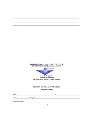 _______________________________________________________________________________________
_______________________________________________________________________________________
_______________________________________________________________________________________
REPÚBLICA BOLIVARIANA DE VENEZUELA
UNIVERSIDAD “RÓMULO GALLEGOS”
Área de Postgrado
Unidad de Acreditación
San Juan de los Morros - Estado Guárico
REVISIÓN DEL TRABAJO DE GRADO
(Trabajo de Campo)
Autor_________________________________________________C.I._______________________________
Fecha_________________ Programa_________________________________________________________
Título del trabajo_________________________________________________________________________
72
 