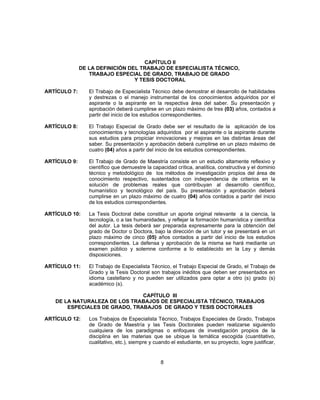 CAPÍTULO II
DE LA DEFINICIÓN DEL TRABAJO DE ESPECIALISTA TÉCNICO,
TRABAJO ESPECIAL DE GRADO, TRABAJO DE GRADO
Y TESIS DOCTORAL
ARTÍCULO 7: El Trabajo de Especialista Técnico debe demostrar el desarrollo de habilidades
y destrezas o el manejo instrumental de los conocimientos adquiridos por el
aspirante o la aspirante en la respectiva área del saber. Su presentación y
aprobación deberá cumplirse en un plazo máximo de tres (03) años, contados a
partir del inicio de los estudios correspondientes.
ARTÍCULO 8: El Trabajo Especial de Grado debe ser el resultado de la aplicación de los
conocimientos y tecnologías adquiridos por el aspirante o la aspirante durante
sus estudios para propiciar innovaciones y mejoras en las distintas áreas del
saber. Su presentación y aprobación deberá cumplirse en un plazo máximo de
cuatro (04) años a partir del inicio de los estudios correspondientes.
ARTÍCULO 9: El Trabajo de Grado de Maestría consiste en un estudio altamente reflexivo y
científico que demuestre la capacidad crítica, analítica, constructiva y el dominio
técnico y metodológico de los métodos de investigación propios del área de
conocimiento respectivo, sustentados con independencia de criterios en la
solución de problemas reales que contribuyan al desarrollo científico,
humanístico y tecnológico del país. Su presentación y aprobación deberá
cumplirse en un plazo máximo de cuatro (04) años contados a partir del inicio
de los estudios correspondientes.
ARTÍCULO 10: La Tesis Doctoral debe constituir un aporte original relevante a la ciencia, la
tecnología, o a las humanidades, y reflejar la formación humanística y científica
del autor. La tesis deberá ser preparada expresamente para la obtención del
grado de Doctor o Doctora, bajo la dirección de un tutor y se presentará en un
plazo máximo de cinco (05) años contados a partir del inicio de los estudios
correspondientes. La defensa y aprobación de la misma se hará mediante un
examen público y solemne conforme a lo establecido en la Ley y demás
disposiciones.
ARTÍCULO 11: El Trabajo de Especialista Técnico, el Trabajo Especial de Grado, el Trabajo de
Grado y la Tesis Doctoral son trabajos inéditos que deben ser presentados en
idioma castellano y no pueden ser utilizados para optar a otro (s) grado (s)
académico (s).
CAPÍTULO III
DE LA NATURALEZA DE LOS TRABAJOS DE ESPECIALISTA TÉCNICO, TRABAJOS
ESPECIALES DE GRADO, TRABAJOS DE GRADO Y TESIS DOCTORALES
ARTÍCULO 12: Los Trabajos de Especialista Técnico, Trabajos Especiales de Grado, Trabajos
de Grado de Maestría y las Tesis Doctorales pueden realizarse siguiendo
cualquiera de los paradigmas o enfoques de investigación propios de la
disciplina en las materias que se ubique la temática escogida (cuantitativo,
cualitativo, etc.), siempre y cuando el estudiante, en su proyecto, logre justificar,
8
 