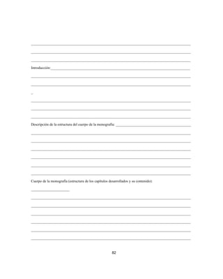 _______________________________________________________________________________________
_______________________________________________________________________________________
_______________________________________________________________________________________
Introducción:____________________________________________________________________________
_______________________________________________________________________________________
_______________________________________________________________________________________
_
_______________________________________________________________________________________
_______________________________________________________________________________________
_______________________________________________________________________________________
Descripción de la estructura del cuerpo de la monografía: _________________________________________
_______________________________________________________________________________________
_______________________________________________________________________________________
_______________________________________________________________________________________
_______________________________________________________________________________________
_______________________________________________________________________________________
_______________________________________________________________________________________
Cuerpo de la monografía (estructura de los capítulos desarrollados y su contenido):
_____________________
_______________________________________________________________________________________
_______________________________________________________________________________________
_______________________________________________________________________________________
_______________________________________________________________________________________
_______________________________________________________________________________________
_______________________________________________________________________________________
82
 