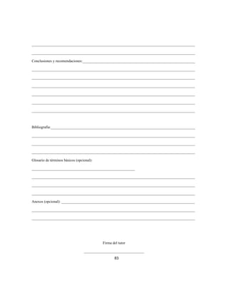 _______________________________________________________________________________________
_______________________________________________________________________________________
Conclusiones y recomendaciones:____________________________________________________________
_______________________________________________________________________________________
_______________________________________________________________________________________
_______________________________________________________________________________________
_______________________________________________________________________________________
_______________________________________________________________________________________
_______________________________________________________________________________________
Bibliografía:_____________________________________________________________________________
_______________________________________________________________________________________
_______________________________________________________________________________________
_______________________________________________________________________________________
Glosario de términos básicos (opcional):
_______________________________________________________
_______________________________________________________________________________________
_______________________________________________________________________________________
_______________________________________________________________________________________
Anexos (opcional): _______________________________________________________________________
_______________________________________________________________________________________
_______________________________________________________________________________________
Firma del tutor
________________________________
83
 