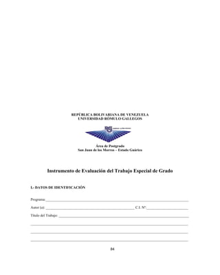 REPÚBLICA BOLIVARIANA DE VENEZUELA
UNIVERSIDAD RÓMULO GALLEGOS
Área de Postgrado
San Juan de los Morros – Estado Guárico
Instrumento de Evaluación del Trabajo Especial de Grado
I.- DATOS DE IDENTIFICACIÓN
Programa:_______________________________________________________________________________
Autor (a): _________________________________________________ C.I. Nº:_______________________
Título del Trabajo: ________________________________________________________________________
_______________________________________________________________________________________
_______________________________________________________________________________________
_______________________________________________________________________________________
84
 