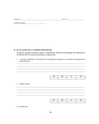 Tutor (a): __________________________________________________ C.I. Nº:______________________
Fecha de Entrega:_________________________
II.- EVALUACIÓN DE LA VERSIÓN PRELIMINAR
Evalúe los siguientes aspectos según la ponderación: Deficiente (D) Regular (R) Satisfactorio
(S) Óptimo (O). En cada caso justifique su apreciación.
1. La temática abordada y el desarrollo de la investigación responden a la naturaleza del Programa de
Especialización.
____________________________________________________________________________________
____________________________________________________________________________________
____________________________________________________________________________________
____________________________________________________________________________________
D R S O
2. Aparato Crítico:
____________________________________________________________________________________
____________________________________________________________________________________
____________________________________________________________________________________
____________________________________________________________________________________
D R S O
2.1. Introducción:
85
 
