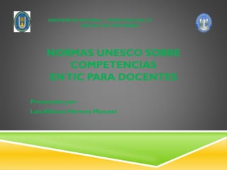 NORMAS UNESCO SOBRE
COMPETENCIAS
ENTIC PARA DOCENTES
Presentado por:
Luis Alfonso Herrera Mamani
UNIVERSIDAD NACIONAL “PEDRO RUIZ GALLO”
ESCUELA DE POSTGRADO
 