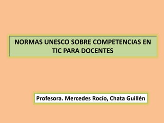 NORMAS UNESCO SOBRE COMPETENCIAS EN
TIC PARA DOCENTES
Profesora. Mercedes Rocío, Chata Guillén
 