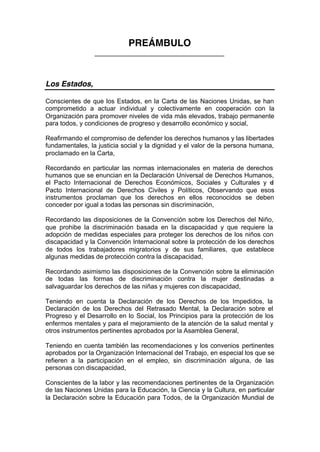 PREÁMBULO
____________________________________
Los Estados,
Conscientes de que los Estados, en la Carta de las Naciones Unidas, se han
comprometido a actuar individual y colectivamente en cooperación con la
Organización para promover niveles de vida más elevados, trabajo permanente
para todos, y condiciones de progreso y desarrollo económico y social,
Reafirmando el compromiso de defender los derechos humanos y las libertades
fundamentales, la justicia social y la dignidad y el valor de la persona humana,
proclamado en la Carta,
Recordando en particular las normas internacionales en materia de derechos
humanos que se enuncian en la Declaración Universal de Derechos Humanos,
el Pacto Internacional de Derechos Económicos, Sociales y Culturales y el
Pacto Internacional de Derechos Civiles y Políticos, Observando que esos
instrumentos proclaman que los derechos en ellos reconocidos se deben
conceder por igual a todas las personas sin discriminación,
Recordando las disposiciones de la Convención sobre los Derechos del Niño,
que prohibe la discriminación basada en la discapacidad y que requiere la
adopción de medidas especiales para proteger los derechos de los niños con
discapacidad y la Convención Internacional sobre la protección de los derechos
de todos los trabajadores migratorios y de sus familiares, que establece
algunas medidas de protección contra la discapacidad,
Recordando asimismo las disposiciones de la Convención sobre la eliminación
de todas las formas de discriminación contra la mujer destinadas a
salvaguardar los derechos de las niñas y mujeres con discapacidad,
Teniendo en cuenta la Declaración de los Derechos de los Impedidos, la
Declaración de los Derechos del Retrasado Mental, la Declaración sobre el
Progreso y el Desarrollo en lo Social, los Principios para la protección de los
enfermos mentales y para el mejoramiento de la atención de la salud mental y
otros instrumentos pertinentes aprobados por la Asamblea General,
Teniendo en cuenta también las recomendaciones y los convenios pertinentes
aprobados por la Organización Internacional del Trabajo, en especial los que se
refieren a la participación en el empleo, sin discriminación alguna, de las
personas con discapacidad,
Conscientes de la labor y las recomendaciones pertinentes de la Organización
de las Naciones Unidas para la Educación, la Ciencia y la Cultura, en particular
la Declaración sobre la Educación para Todos, de la Organización Mundial de
 