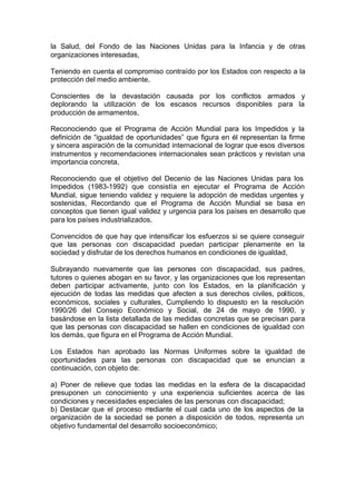 la Salud, del Fondo de las Naciones Unidas para la Infancia y de otras
organizaciones interesadas,
Teniendo en cuenta el compromiso contraído por los Estados con respecto a la
protección del medio ambiente,
Conscientes de la devastación causada por los conflictos armados y
deplorando la utilización de los escasos recursos disponibles para la
producción de armamentos,
Reconociendo que el Programa de Acción Mundial para los Impedidos y la
definición de “igualdad de oportunidades” que figura en él representan la firme
y sincera aspiración de la comunidad internacional de lograr que esos diversos
instrumentos y recomendaciones internacionales sean prácticos y revistan una
importancia concreta,
Reconociendo que el objetivo del Decenio de las Naciones Unidas para los
Impedidos (1983-1992) que consistía en ejecutar el Programa de Acción
Mundial, sigue teniendo validez y requiere la adopción de medidas urgentes y
sostenidas, Recordando que el Programa de Acción Mundial se basa en
conceptos que tienen igual validez y urgencia para los países en desarrollo que
para los países industrializados,
Convencidos de que hay que intensificar los esfuerzos si se quiere conseguir
que las personas con discapacidad puedan participar plenamente en la
sociedad y disfrutar de los derechos humanos en condiciones de igualdad,
Subrayando nuevamente que las personas con discapacidad, sus padres,
tutores o quienes abogan en su favor, y las organizaciones que los representan
deben participar activamente, junto con los Estados, en la planificación y
ejecución de todas las medidas que afecten a sus derechos civiles, políticos,
económicos, sociales y culturales, Cumpliendo lo dispuesto en la resolución
1990/26 del Consejo Económico y Social, de 24 de mayo de 1990, y
basándose en la lista detallada de las medidas concretas que se precisan para
que las personas con discapacidad se hallen en condiciones de igualdad con
los demás, que figura en el Programa de Acción Mundial.
Los Estados han aprobado las Normas Uniformes sobre la igualdad de
oportunidades para las personas con discapacidad que se enuncian a
continuación, con objeto de:
a) Poner de relieve que todas las medidas en la esfera de la discapacidad
presuponen un conocimiento y una experiencia suficientes acerca de las
condiciones y necesidades especiales de las personas con discapacidad;
b) Destacar que el proceso mediante el cual cada uno de los aspectos de la
organización de la sociedad se ponen a disposición de todos, representa un
objetivo fundamental del desarrollo socioeconómico;
 