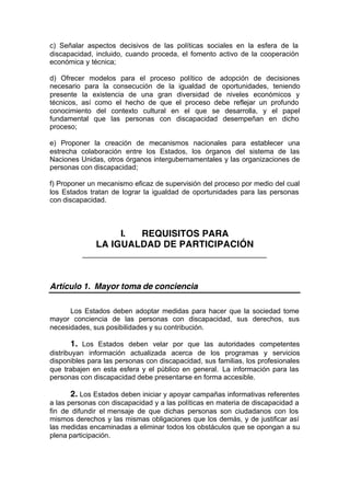 c) Señalar aspectos decisivos de las políticas sociales en la esfera de la
discapacidad, incluido, cuando proceda, el fomento activo de la cooperación
económica y técnica;
d) Ofrecer modelos para el proceso político de adopción de decisiones
necesario para la consecución de la igualdad de oportunidades, teniendo
presente la existencia de una gran diversidad de niveles económicos y
técnicos, así como el hecho de que el proceso debe reflejar un profundo
conocimiento del contexto cultural en el que se desarrolla, y el papel
fundamental que las personas con discapacidad desempeñan en dicho
proceso;
e) Proponer la creación de mecanismos nacionales para establecer una
estrecha colaboración entre los Estados, los órganos del sistema de las
Naciones Unidas, otros órganos intergubernamentales y las organizaciones de
personas con discapacidad;
f) Proponer un mecanismo eficaz de supervisión del proceso por medio del cual
los Estados tratan de lograr la igualdad de oportunidades para las personas
con discapacidad.
I. REQUISITOS PARA
LA IGUALDAD DE PARTICIPACIÓN
_______________________________________________
Artículo 1. Mayor toma de conciencia
Los Estados deben adoptar medidas para hacer que la sociedad tome
mayor conciencia de las personas con discapacidad, sus derechos, sus
necesidades, sus posibilidades y su contribución.
1. Los Estados deben velar por que las autoridades competentes
distribuyan información actualizada acerca de los programas y servicios
disponibles para las personas con discapacidad, sus familias, los profesionales
que trabajen en esta esfera y el público en general. La información para las
personas con discapacidad debe presentarse en forma accesible.
2. Los Estados deben iniciar y apoyar campañas informativas referentes
a las personas con discapacidad y a las políticas en materia de discapacidad a
fin de difundir el mensaje de que dichas personas son ciudadanos con los
mismos derechos y las mismas obligaciones que los demás, y de justificar así
las medidas encaminadas a eliminar todos los obstáculos que se opongan a su
plena participación.
 