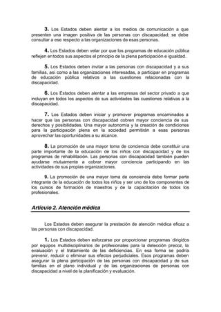 3. Los Estados deben alentar a los medios de comunicación a que
presenten una imagen positiva de las personas con discapacidad; se debe
consultar a ese respecto a las organizaciones de esas personas.
4. Los Estados deben velar por que los programas de educación pública
reflejen entodos sus aspectos el principio de la plena participación e igualdad.
5. Los Estados deben invitar a las personas con discapacidad y a sus
familias, así como a las organizaciones interesadas, a participar en programas
de educación pública relativos a las cuestiones relacionadas con la
discapacidad.
6. Los Estados deben alentar a las empresas del sector privado a que
incluyan en todos los aspectos de sus actividades las cuestiones relativas a la
discapacidad.
7. Los Estados deben iniciar y promover programas encaminados a
hacer que las personas con discapacidad cobren mayor conciencia de sus
derechos y posibilidades. Una mayor autonomía y la creación de condiciones
para la participación plena en la sociedad permitirán a esas personas
aprovechar las oportunidades a su alcance.
8. La promoción de una mayor toma de conciencia debe constituir una
parte importante de la educación de los niños con discapacidad y de los
programas de rehabilitación. Las personas con discapacidad también pueden
ayudarse mutuamente a cobrar mayor conciencia participando en las
actividades de sus propias organizaciones.
9. La promoción de una mayor toma de conciencia debe formar parte
integrante de la educación de todos los niños y ser uno de los componentes de
los cursos de formación de maestros y de la capacitación de todos los
profesionales.
Artículo 2. Atención médica
Los Estados deben asegurar la prestación de atención médica eficaz a
las personas con discapacidad.
1. Los Estados deben esforzarse por proporcionar programas dirigidos
por equipos multidisciplinarios de profesionales para la detección precoz, la
evaluación y el tratamiento de las deficiencias. En esa forma se podría
prevenir, reducir o eliminar sus efectos perjudiciales. Esos programas deben
asegurar la plena participación de las personas con discapacidad y de sus
familias en el plano individual y de las organizaciones de personas con
discapacidad a nivel de la planificación y evaluación.
 