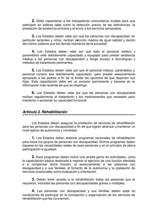 2. Debe capacitarse a los trabajadores comunitarios locales para que
participen en esferas tales como la detección precoz de las deficiencias, la
prestación de asistencia primaria y el envío a los servicios apropiados.
3. Los Estados deben velar por que las personas con discapacidad, en
particular lactantes y niños, reciban atención médica de igual calidad y dentro
del mismo sistema que los demás miembros de la sociedad.
4. Los Estados deben velar por que todo el personal médico y
paramédico esté debidamente capacitado y equipado para prestar asistencia
médica a las personas con discapacidad y tenga acceso a tecnologías y
métodos de tratamiento pertinentes.
5. Los Estados deben velar por que el personal médico, paramédico y
personal conexo sea debidamente capacitado, para prestar asesoramiento
apropiado a los padres a fin de no limitar las opciones de que disponen sus
hijos. Esta capacitación debe ser un proceso permanente y basarse en la
información más reciente de que se disponga.
6. Los Estados deben velar por que las personas con discapacidad
reciban regularmente el tratamiento y los medicamentos que necesiten para
mantener o aumentar su capacidad funcional.
Artículo 3. Rehabilitación
Los Estados deben asegurar la prestación de servicios de rehabilitación
para las personas con discapacidad a fin de que logren alcanzar ymantener un
nivel óptimo de autonomía y movilidad.
1. Los Estados deben elaborar programas nacionales de rehabilitación
para todos los grupos de personas con discapacidad. Dichos programas deben
basarse en las necesidades reales de esas personas y en el principio de plena
participación e igualdad.
2. Esos programas deben incluir una amplia gama de actividades, como
la capacitación básica destinada a mejorar el ejercicio de una función afectada
o a compensar dicha función, el asesoramiento a las personas con
discapacidad y a sus familias, el fomento de la autonomía y la prestación de
servicios ocasionales como evaluación y orientación.
3. Deben tener acceso a la rehabilitación todas las personas que la
requieran, incluidas las personas con discapacidades graves o múltiples.
4. Las personas con discapacidad y sus familias deben estar en
condiciones de participar en la concepción y organización de los servicios de
rehabilitación que les conciernan.
 