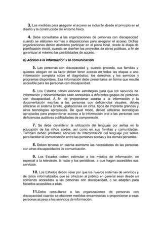 3. Las medidas para asegurar el acceso se incluirán desde el principio en el
diseño y la construcción del entorno físico.
4. Debe consultarse a las organizaciones de personas con discapacidad
cuando se elaboren normas y disposiciones para asegurar el acceso. Dichas
organizaciones deben asimismo participar en el plano local, desde la etapa de
planificación inicial, cuando se diseñen los proyectos de obras públicas, a fin de
garantizar al máximo las posibilidades de acceso.
b) Acceso a la información v la comunicación
5. Las personas con discapacidad y, cuando proceda, sus familias y
quienes abogan en su favor deben tener acceso en todas las etapas a una
información completa sobre el diagnóstico, los derechos y los servicios y
programas disponibles. Esa información debe presentarse en forma que resulte
accesible para las personas con discapacidad.
6. Los Estados deben elaborar estrategias para que los servicios de
información y documentación sean accesibles a diferentes grupos de personas
con discapacidad. A fin de proporcionar acceso a la información y la
documentación escritas a las personas con deficiencias visuales, deben
utilizarse el sistema Braille, grabaciones en cinta, tipos de imprenta grandes y
otras tecnologías apropiadas. De igual modo, deben utilizarse tecnologías
apropiadas para proporcionar acceso a la información oral a las personas con
deficiencias auditivas o dificultades de comprensión.
7. Se debe considerar la utilización del lenguaje por señas en la
educación de los niños sordos, así como en sus familias y comunidades.
También deben prestarse servicios de interpretación del lenguaje por señas
para facilitar la comunicación entre las personas sordas y las demás personas.
8. Deben tenerse en cuenta asimismo las necesidades de las personas
con otras discapacidades de comunicación.
9. Los Estados deben estimular a los medios de información, en
especial a la televisión, la radio y los periódicos, a que hagan accesibles sus
servicios.
10. Los Estados deben velar por que los nuevos sistemas de servicios y
de datos informatizados que se ofrezcan al público en general sean desde un
comienzo accesibles a las personas con discapacidad, o se adapten para
hacerlos accesibles a ellas.
11.Debe consultarse a las organizaciones de personas con
discapacidad cuando se elaboren medidas encaminadas a proporcionar a esas
personas acceso a los servicios de información.
 