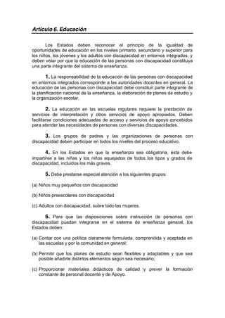 Artículo 6. Educación
Los Estados deben reconocer el principio de la igualdad de
oportunidades de educación en los niveles primario, secundario y superior para
los niños, los jóvenes y los adultos con discapacidad en entornos integrados, y
deben velar por que la educación de las personas con discapacidad constituya
una parte integrante del sistema de enseñanza.
1. La responsabilidad de la educación de las personas con discapacidad
en entornos integrados corresponde a las autoridades docentes en general. La
educación de las personas con discapacidad debe constituir parte integrante de
la planificación nacional de la enseñanza, la elaboración de planes de estudio y
la organización escolar.
2. La educación en las escuelas regulares requiere la prestación de
servicios de interpretación y otros servicios de apoyo apropiados. Deben
facilitarse condiciones adecuadas de acceso y servicios de apoyo concebidos
para atender las necesidades de personas con diversas discapacidades.
3. Los grupos de padres y las organizaciones de personas con
discapacidad deben participar en todos los niveles del proceso educativo.
4. En los Estados en que la enseñanza sea obligatoria, ésta debe
impartirse a las niñas y los niños aquejados de todos los tipos y grados de
discapacidad, incluidos los más graves.
5. Debe prestarse especial atención a los siguientes grupos:
(a) Niños muy pequeños con discapacidad
(b) Niños preescolares con discapacidad
(c) Adultos con discapacidad, sobre todo las mujeres.
6. Para que las disposiciones sobre instrucción de personas con
discapacidad puedan integrarse en el sistema de enseñanza general, los
Estados deben:
(a) Contar con una política claramente formulada, comprendida y aceptada en
las escuelas y por la comunidad en general;
(b) Permitir que los planes de estudio sean flexibles y adaptables y que sea
posible añadirle distintos elementos según sea necesario;
(c) Proporcionar materiales didácticos de calidad y prever la formación
constante de personal docente y de Apoyo.
 