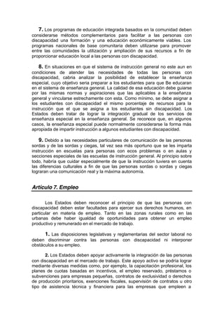 7. Los programas de educación integrada basados en la comunidad deben
considerarse métodos complementarios para facilitar a las personas con
discapacidad una formación y una educación económicamente viables. Los
programas nacionales de base comunitaria deben utilizarse para promover
entre las comunidades la utilización y ampliación de sus recursos a fin de
proporcionar educación local a las personas con discapacidad.
8. En situaciones en que el sistema de instrucción general no este aun en
condiciones de atender las necesidades de todas las personas con
discapacidad, cabria analizar la posibilidad de establecer la enseñanza
especial, cuyo objetivo seria preparar a los estudiantes para que Be educaran
en el sistema de enseñanza general. La calidad de esa educación debe guiarse
por las mismas normas y aspiraciones que las aplicables a la enseñanza
general y vincularse estrechamente con esta. Como mínimo, se debe asignar a
los estudiantes con discapacidad el mismo porcentaje de recursos para la
instrucción que el que se asigna a los estudiantes sin discapacidad. Los
Estados deben tratar de lograr la integración gradual de los servicios de
enseñanza especial en la enseñanza general. Se reconoce que, en algunos
casos, la enseñanza especial puede normalmente considerarse la forma más
apropiada de impartir instrucción a algunos estudiantes con discapacidad.
9. Debido a las necesidades particulares de comunicación de las personas
sordas y de las sordas y ciegas, tal vez sea más oportuno que se les imparta
instrucción en escuelas para personas con ecos problemas o en aulas y
secciones especiales de las escuelas de instrucción general. Al principio sobre
todo, habría que cuidar especialmente de que la instrucción tuviera en cuenta
las diferencias culturales a fin de que las personas sordas o sordas y ciegas
lograran una comunicación real y la máxima autonomía.
Artículo 7. Empleo
Los Estados deben reconocer el principio de que las personas con
discapacidad deben estar facultades para ejercer sus derechos humanos, en
particular en materia de empleo. Tanto en las zonas rurales como en las
urbanas debe haber igualdad de oportunidades para obtener un empleo
productivo y remunerado en el mercado de trabajo.
1. Las disposiciones legislativas y reglamentarias del sector laboral no
deben discriminar contra las personas con discapacidad ni interponer
obstáculos a su empleo.
2. Los Estados deben apoyar activamente la integración de las personas
con discapacidad en el mercado de trabajo. Este apoyo activo se podría lograr
mediante diversas medidas como, por ejemplo, la capacitación profesional, los
planes de cuotas basadas en incentivos, el empleo reservado, préstamos o
subvenciones para empresas pequeñas, contratos de exclusividad o derechos
de producción prioritarios, exenciones fiscales, supervisión de contratos u otro
tipo de asistencia técnica y financiera para las empresas que empleen a
 