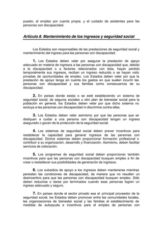 puesto, el empleo por cuenta propia, y el cuidado de asistentes para las
personas con discapacidad.
Artículo 8. Mantenimiento de los ingresos y seguridad social
Los Estados son responsables de las prestaciones de seguridad social y
mantenimiento del ingreso para las personas con discapacidad.
1. Los Estados deben velar por asegurar la prestación de apoyo
adecuado en materia de ingresos a las personas con discapacidad que, debido
a la discapacidad o a factores relacionados con ésta, hayan perdido
temporalmente sus ingresos, reciban un ingreso reducido o se hayan visto
privadas de oportunidades de empleo. Los Estados deben velar por que la
prestación de apoyo tenga en cuenta los gastos en que suelen incurrir las
personas con discapacidad y sus familias como consecuencia de su
discapacidad.
2. En países donde exista o se esté estableciendo un sistema de
seguridad social, de seguros sociales u otro plan de bienestar social para la
población en general, los Estados deben velar por que dicho sistema no
excluya a las personas con discapacidad ni discrimine contra ellas.
3. Los Estados deben velar asimismo por que las personas que se
dediquen a cuidar a una persona con discapacidad tengan un ingreso
asegurado o gocen de la protección de la seguridad social.
4. Los sistemas de seguridad social deben prever incentivos para
restablecer la capacidad para generar ingresos de las personas con
discapacidad. Dichos sistemas deben proporcionar formación profesional o
contribuir a su organización, desarrollo y financiación. Asimismo, deben facilitar
servicios de colocación.
5. Los programas de seguridad social deben proporcionar también
incentivos para que las personas con discapacidad busquen empleo a fin de
crear o restablecer sus posibilidades de generación de ingresos.
6. Los subsidios de apoyo a los ingresos deben mantenerse mientras
persistan las condiciones de discapacidad, de manera que no resulten un
desincentivo para que las personas con discapacidad busquen empleo. Sólo
deben reducirse o darse por terminados cuando esas personas logren un
ingreso adecuado y seguro.
7. En países donde el sector privado sea el principal proveedor de la
seguridad social, los Estados deben promover entre las comunidades locales,
las organizaciones de bienestar social y las familias el establecimiento de
medidas de autoayuda e incentivos para el empleo de personas con
 