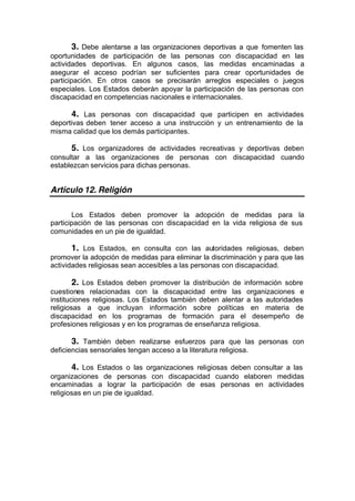 3. Debe alentarse a las organizaciones deportivas a que fomenten las
oportunidades de participación de las personas con discapacidad en las
actividades deportivas. En algunos casos, las medidas encaminadas a
asegurar el acceso podrían ser suficientes para crear oportunidades de
participación. En otros casos se precisarán arreglos especiales o juegos
especiales. Los Estados deberán apoyar la participación de las personas con
discapacidad en competencias nacionales e internacionales.
4. Las personas con discapacidad que participen en actividades
deportivas deben tener acceso a una instrucción y un entrenamiento de la
misma calidad que los demás participantes.
5. Los organizadores de actividades recreativas y deportivas deben
consultar a las organizaciones de personas con discapacidad cuando
establezcan servicios para dichas personas.
Artículo 12. Religión
Los Estados deben promover la adopción de medidas para la
participación de las personas con discapacidad en la vida religiosa de sus
comunidades en un pie de igualdad.
1. Los Estados, en consulta con las autoridades religiosas, deben
promover la adopción de medidas para eliminar la discriminación y para que las
actividades religiosas sean accesibles a las personas con discapacidad.
2. Los Estados deben promover la distribución de información sobre
cuestiones relacionadas con la discapacidad entre las organizaciones e
instituciones religiosas. Los Estados también deben alentar a las autoridades
religiosas a que incluyan información sobre políticas en materia de
discapacidad en los programas de formación para el desempeño de
profesiones religiosas y en los programas de enseñanza religiosa.
3. También deben realizarse esfuerzos para que las personas con
deficiencias sensoriales tengan acceso a la literatura religiosa.
4. Los Estados o las organizaciones religiosas deben consultar a las
organizaciones de personas con discapacidad cuando elaboren medidas
encaminadas a lograr la participación de esas personas en actividades
religiosas en un pie de igualdad.
 