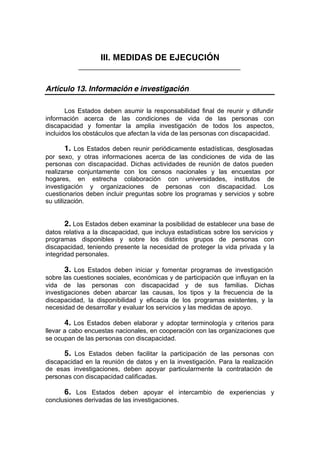 III. MEDIDAS DE EJECUCIÓN
_____________________________________________
Artículo 13. Información e investigación
Los Estados deben asumir la responsabilidad final de reunir y difundir
información acerca de las condiciones de vida de las personas con
discapacidad y fomentar la amplia investigación de todos los aspectos,
incluidos los obstáculos que afectan la vida de las personas con discapacidad.
1. Los Estados deben reunir periódicamente estadísticas, desglosadas
por sexo, y otras informaciones acerca de las condiciones de vida de las
personas con discapacidad. Dichas actividades de reunión de datos pueden
realizarse conjuntamente con los censos nacionales y las encuestas por
hogares, en estrecha colaboración con universidades, institutos de
investigación y organizaciones de personas con discapacidad. Los
cuestionarios deben incluir preguntas sobre los programas y servicios y sobre
su utilización.
2. Los Estados deben examinar la posibilidad de establecer una base de
datos relativa a la discapacidad, que incluya estadísticas sobre los servicios y
programas disponibles y sobre los distintos grupos de personas con
discapacidad, teniendo presente la necesidad de proteger la vida privada y la
integridad personales.
3. Los Estados deben iniciar y fomentar programas de investigación
sobre las cuestiones sociales, económicas y de participación que influyan en la
vida de las personas con discapacidad y de sus familias. Dichas
investigaciones deben abarcar las causas, los tipos y la frecuencia de la
discapacidad, la disponibilidad y eficacia de los programas existentes, y la
necesidad de desarrollar y evaluar los servicios y las medidas de apoyo.
4. Los Estados deben elaborar y adoptar terminología y criterios para
llevar a cabo encuestas nacionales, en cooperación con las organizaciones que
se ocupan de las personas con discapacidad.
5. Los Estados deben facilitar la participación de las personas con
discapacidad en la reunión de datos y en la investigación. Para la realización
de esas investigaciones, deben apoyar particularmente la contratación de
personas con discapacidad calificadas.
6. Los Estados deben apoyar el intercambio de experiencias y
conclusiones derivadas de las investigaciones.
 