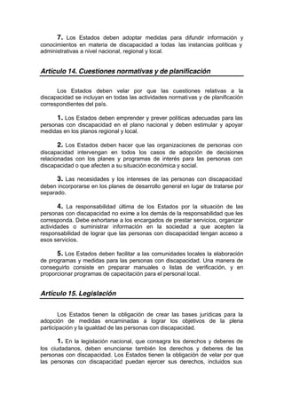 7. Los Estados deben adoptar medidas para difundir información y
conocimientos en materia de discapacidad a todas las instancias políticas y
administrativas a nivel nacional, regional y local.
Artículo 14. Cuestiones normativas y de planificación
Los Estados deben velar por que las cuestiones relativas a la
discapacidad se incluyan en todas las actividades normativas y de planificación
correspondientes del país.
1. Los Estados deben emprender y prever políticas adecuadas para las
personas con discapacidad en el plano nacional y deben estimular y apoyar
medidas en los planos regional y local.
2. Los Estados deben hacer que las organizaciones de personas con
discapacidad intervengan en todos los casos de adopción de decisiones
relacionadas con los planes y programas de interés para las personas con
discapacidad o que afecten a su situación económica y social.
3. Las necesidades y los intereses de las personas con discapacidad
deben incorporarse en los planes de desarrollo general en lugar de tratarse por
separado.
4. La responsabilidad última de los Estados por la situación de las
personas con discapacidad no exime a los demás de la responsabilidad que les
corresponda. Debe exhortarse a los encargados de prestar servicios, organizar
actividades o suministrar información en la sociedad a que acepten la
responsabilidad de lograr que las personas con discapacidad tengan acceso a
esos servicios.
5. Los Estados deben facilitar a las comunidades locales la elaboración
de programas y medidas para las personas con discapacidad. Una manera de
conseguirlo consiste en preparar manuales o listas de verificación, y en
proporcionar programas de capacitación para el personal local.
Artículo 15. Legislación
Los Estados tienen la obligación de crear las bases jurídicas para la
adopción de medidas encaminadas a lograr los objetivos de la plena
participación y la igualdad de las personas con discapacidad.
1. En la legislación nacional, que consagra los derechos y deberes de
los ciudadanos, deben enunciarse también los derechos y deberes de las
personas con discapacidad. Los Estados tienen la obligación de velar por que
las personas con discapacidad puedan ejercer sus derechos, incluidos sus
 