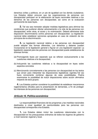 derechos civiles y políticos, en un pie de igualdad con los demás ciudadanos.
Los Estados deben procurar que las organizaciones de personas con
discapacidad participen en la elaboración de leyes nacionales relativas a los
derechos de las personas con discapacidad, así como en la evaluación
permanente de esas leyes.
2. Tal vez sea menester adoptar medidas legislativas para eliminar las
condiciones que pudieran afectar adversamente a la vida de las personas con
discapacidad, entre otras, el acoso y la victimización. Deberá eliminarse toda
disposición discriminatoria contra personas con discapacidad. La legislación
nacional debe establecer sanciones apropiadas en caso de violación de los
principios de no-discriminación.
3. La legislación nacional relativa a las personas con discapacidad
puede adoptar dos formas diferentes. Los derechos y deberes pueden
incorporarse en la legislación general o figurar en una legislación especial. La
legislación especial para las personas con discapacidad puede establecerse de
diversas formas:
(a) Promulgando leyes por separado que se refieran exclusivamente a las
cuestiones relativas a la discapacidad;
(b) Incluyendo las cuestiones relativas a la discapacidad en leyes sobre
aspectos concretos
(c) Mencionando concretamente a las personas con discapacidad en los textos
que sirvan para interpretar las disposiciones legislativas vigentes.Tal vez
fuera conveniente combinar algunas de esas posibilidades. Podría
examinarse la posibilidad de incluir disposiciones sobre acción afirmativa
respecto de esos grupos.
4. Los Estados podrían considerar la posibilidad de establecer mecanismos
reglamentarios oficiales para la presentación de demandas, a fin de proteger
los intereses de las personas con discapacidad.
Artículo 16. Política económica
La responsabilidad financiera de los programas y las medidas nacionales
destinados a crear igualdad de oportunidades para las personas con
discapacidad corresponde a los Estados.
1. Los Estados deben incluir las cuestiones relacionadas con la
discapacidad en los presupuestos ordinarios de todos los órganos de gobierno
a nivel nacional, regional y local.
 