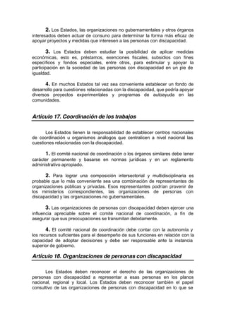 2. Los Estados, las organizaciones no gubernamentales y otros órganos
interesados deben actuar de consuno para determinar la forma más eficaz de
apoyar proyectos y medidas que interesen a las personas con discapacidad.
3. Los Estados deben estudiar la posibilidad de aplicar medidas
económicas, esto es, préstamos, exenciones fiscales, subsidios con fines
específicos y fondos especiales, entre otros, para estimular y apoyar la
participación en la sociedad de las personas con discapacidad en un pie de
igualdad.
4. En muchos Estados tal vez sea conveniente establecer un fondo de
desarrollo para cuestiones relacionadas con la discapacidad, que podría apoyar
diversos proyectos experimentales y programas de autoayuda en las
comunidades.
Artículo 17. Coordinación de los trabajos
Los Estados tienen la responsabilidad de establecer centros nacionales
de coordinación u organismos análogos que centralicen a nivel nacional las
cuestiones relacionadas con la discapacidad.
1. El comité nacional de coordinación o los órganos similares debe tener
carácter permanente y basarse en normas jurídicas y en un reglamento
administrativo apropiado.
2. Para lograr una composición intersectorial y multidisciplinaria es
probable que lo más conveniente sea una combinación de representantes de
organizaciones públicas y privadas. Esos representantes podrían provenir de
los ministerios correspondientes, las organizaciones de personas con
discapacidad y las organizaciones no gubernamentales.
3. Las organizaciones de personas con discapacidad deben ejercer una
influencia apreciable sobre el comité nacional de coordinación, a fin de
asegurar que sus preocupaciones se transmitan debidamente.
4. El comité nacional de coordinación debe contar con la autonomía y
los recursos suficientes para el desempeño de sus funciones en relación con la
capacidad de adoptar decisiones y debe ser responsable ante la instancia
superior de gobierno.
Artículo 18. Organizaciones de personas con discapacidad
Los Estados deben reconocer el derecho de las organizaciones de
personas con discapacidad a representar a esas personas en los planos
nacional, regional y local. Los Estados deben reconocer también el papel
consultivo de las organizaciones de personas con discapacidad en lo que se
 