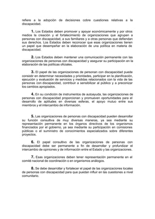 refiere a la adopción de decisiones cobre cuestiones relativas a la
discapacidad.
1. Los Estados deben promover y apoyar económicamente y por otros
medios la creación y el fortalecimiento de organizaciones que agrupen a
personas con discapacidad, a sus familiares y a otras personas que defiendan
sus derechos. Los Estados deben reconocer que esas organizaciones tienen
un papel que desempeñar en la elaboración de una política en materia de
discapacidad.
2. Los Estados deben mantener una comunicación permanente con las
organizaciones de personas con discapacidad y asegurar su participación en la
elaboración de las políticas oficiales.
3. El papel de las organizaciones de personan con discapacidad puede
consistir en determinar necesidades y prioridades, participar en la planificación,
ejecución y evaluación de servicios y medidas relacionados con la vida de las
personas con discapacidad, contribuir a sensibilizar al público y a preconizar
los cambios apropiados.
4. En su condición de instrumentos de autoayuda, las organizaciones de
personas con discapacidad proporcionan y promueven oportunidades para el
desarrollo de aptitudes en diversas esferas, el apoyo mutuo entre sus
miembros y el intercambio de información.
5. Las organizaciones de personas con discapacidad pueden desarrollar
su función consultiva de muy diversas maneras, ya sea mediante su
representación permanente en los órganos directivos de los organismos
financiados por el gobierno, ya sea mediante su participación en comisiones
públicas o el suministro de conocimientos especializados sobre diferentes
proyectos.
6. El papel consultivo de las organizaciones de personas con
discapacidad debe ser permanente a fin de desarrollar y profundizar el
intercambio de opiniones y de información entre el Estado y las organizaciones.
7. Esas organizaciones deben tener representación permanente en el
comité nacional de coordinación o en organismos análogos.
8. Se debe desarrollar y fortalecer el papel de las organizaciones locales
de personas con discapacidad para que puedan influir en las cuestiones a nivel
comunitario.
 