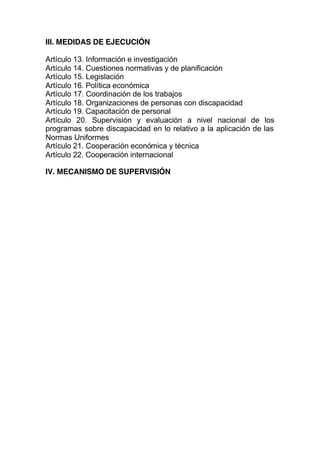 III. MEDIDAS DE EJECUCIÓN
Artículo 13. Información e investigación
Artículo 14. Cuestiones normativas y de planificación
Artículo 15. Legislación
Artículo 16. Política económica
Artículo 17. Coordinación de los trabajos
Artículo 18. Organizaciones de personas con discapacidad
Artículo 19. Capacitación de personal
Artículo 20. Supervisión y evaluación a nivel nacional de los
programas sobre discapacidad en lo relativo a la aplicación de las
Normas Uniformes
Artículo 21. Cooperación económica y técnica
Artículo 22. Cooperación internacional
IV. MECANISMO DE SUPERVISIÓN
 