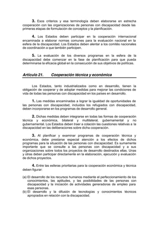 3. Esos criterios y esa terminología deben elaborarse en estrecha
cooperación con las organizaciones de personas con discapacidad desde las
primeras etapas de formulación de conceptos y la planificación.
4. Los Estados deben participar en la cooperación internacional
encaminada a elaborar normas comunes para la evaluación nacional en la
esfera de la discapacidad. Los Estados deben alentar a los comités nacionales
de coordinación a que también participen.
5. La evaluación de los diversos programas en la esfera de la
discapacidad debe comenzar en la fase de planificación para que pueda
determinarse la eficacia global en la consecución de sus objetivos de políticas.
Artículo 21. Cooperación técnica y económica
Los Estados, tanto industrializados como en desarrollo, tienen la
obligación de cooperar y de adoptar medidas para mejorar las condiciones de
vida de todas las personas con discapacidad en los países en desarrollo.
1. Las medidas encaminadas a lograr la igualdad de oportunidades de
las personas con discapacidad, incluidos los refugiados con discapacidad,
deben incorporarse en los programas de desarrollo general.
2. Dichas medidas deben integrarse en todas las formas de cooperación
técnica y económica, bilateral y multilateral, gubernamental y no
gubernamental. Los Estados deben traer a colación las cuestiones relativas a la
discapacidad en las deliberaciones sobre dicha cooperación.
3. Al planificar y examinar programas de cooperación técnica y
económica, debe prestarse especial atención a los efectos de dichos
programas para la situación de las personas con discapacidad. Es sumamente
importante que se consulte a las personas con discapacidad y a sus
organizaciones sobre todos los proyectos de desarrollo destinados ellas. Unas
y otras deben participar directamente en la elaboración, ejecución y evaluación
de dichos proyectos.
4. Entre las esferas prioritarias para la cooperación económica y técnica
deben figurar:
(a) El desarrollo de los recursos humanos mediante el perfeccionamiento de los
conocimientos, las aptitudes, y las posibilidades de las personas con
discapacidad y la iniciación de actividades generadoras de empleo para
esas personas.
(b) El desarrollo y la difusión de tecnologías y conocimientos técnicos
apropiados en relación con la discapacidad.
 