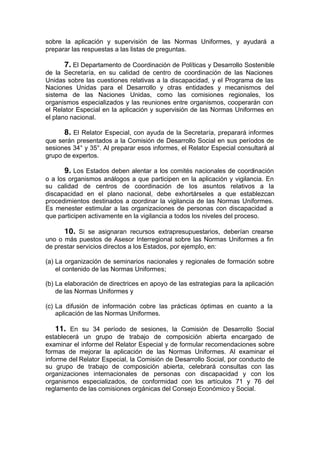 sobre la aplicación y supervisión de las Normas Uniformes, y ayudará a
preparar las respuestas a las listas de preguntas.
7. El Departamento de Coordinación de Políticas y Desarrollo Sostenible
de la Secretaría, en su calidad de centro de coordinación de las Naciones
Unidas sobre las cuestiones relativas a la discapacidad, y el Programa de las
Naciones Unidas para el Desarrollo y otras entidades y mecanismos del
sistema de las Naciones Unidas, como las comisiones regionales, los
organismos especializados y las reuniones entre organismos, cooperarán con
el Relator Especial en la aplicación y supervisión de las Normas Uniformes en
el plano nacional.
8. El Relator Especial, con ayuda de la Secretaría, preparará informes
que serán presentados a la Comisión de Desarrollo Social en sus períodos de
sesiones 34° y 35°. Al preparar esos informes, el Relator Especial consultará al
grupo de expertos.
9. Los Estados deben alentar a los comités nacionales de coordinación
o a los organismos análogos a que participen en la aplicación y vigilancia. En
su calidad de centros de coordinación de los asuntos relativos a la
discapacidad en el plano nacional, debe exhortárseles a que establezcan
procedimientos destinados a coordinar la vigilancia de las Normas Uniformes.
Es menester estimular a las organizaciones de personas con discapacidad a
que participen activamente en la vigilancia a todos los niveles del proceso.
10. Si se asignaran recursos extrapresupuestarios, deberían crearse
uno o más puestos de Asesor Interregional sobre las Normas Uniformes a fin
de prestar servicios directos a los Estados, por ejemplo, en:
(a) La organización de seminarios nacionales y regionales de formación sobre
el contenido de las Normas Uniformes;
(b) La elaboración de directrices en apoyo de las estrategias para la aplicación
de las Normas Uniformes y
(c) La difusión de información cobre las prácticas óptimas en cuanto a la
aplicación de las Normas Uniformes.
11. En su 34 período de sesiones, la Comisión de Desarrollo Social
establecerá un grupo de trabajo de composición abierta encargado de
examinar el informe del Relator Especial y de formular recomendaciones sobre
formas de mejorar la aplicación de las Normas Uniformes. Al examinar el
informe del Relator Especial, la Comisión de Desarrollo Social, por conducto de
su grupo de trabajo de composición abierta, celebrará consultas con las
organizaciones internacionales de personas con discapacidad y con los
organismos especializados, de conformidad con los artículos 71 y 76 del
reglamento de las comisiones orgánicas del Consejo Económico y Social.
 