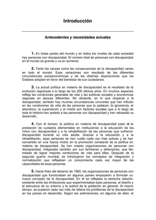 Introducción
Antecedentes y necesidades actuales
1. En todas partes del mundo y en todos los niveles de cada sociedad
hay personas con discapacidad. El número total de personas con discapacidad
en el mundo es grande y va en aumento.
2. Tanto las causas como las consecuencias de la discapacidad varían
en todo el mundo. Esas variaciones son resultado de las diferentes
circunstancias socioeconómicas y de las distintas disposiciones que los
Estados adoptan en favor del bienestar de sus ciudadanos.
3. La actual política en materia de discapacidad es el resultado de la
evolución registrada a lo largo de los 200 últimos años. En muchos aspectos
refleja las condiciones generales de vida y las políticas sociales y económicas
seguidas en épocas diferentes. No obstante, en lo que respecta a la
discapacidad, también hay muchas circunstancias concretas que han influido
en las condiciones de vida de las personas que la padecen: la ignorancia, el
abandono, la superstición y el miedo son factores sociales que a lo largo de
toda la historia han aislado a las personas con discapacidad y han retrasado su
desarrollo.
4. Con el tiempo, la política en materia de discapacidad pasó de la
prestación de cuidados elementales en instituciones a la educación de los
niños con discapacidad y a la rehabilitación de las personas que sufrieron
discapacidad durante su vida adulta. Gracias a la educación y a la
rehabilitación, esas personas se han vuelto cada vez más activas y se han
convertido en una fuerza motriz en la promoción constante de la política en
materia de discapacidad. Se han creado organizaciones de personas con
discapacidad, integradas también por sus familiares y defensores, que han
tratado de lograr mejores condiciones de vida para ellas. Después de la
segunda guerra mundial, se introdujeron los conceptos de integración y
normalización que reflejaban un conocimiento cada vez mayor de las
capacidades de esas personas.
5. Hacia fines del decenio de 1960, las organizaciones de personas con
discapacidad que funcionaban en algunos países empezaron a formular un
nuevo concepto de la discapacidad. En él se reflejaba la estrecha relación
existente entre las limitaciones que experimentaban esas personas, el diseño y
la estructura de su entorno y la actitud de la población en general. Al mismo
tiempo, se pusieron cada vez más de relieve los problemas de la discapacidad
en los países en desarrollo. Según las estimaciones, en algunos de ellos el
 