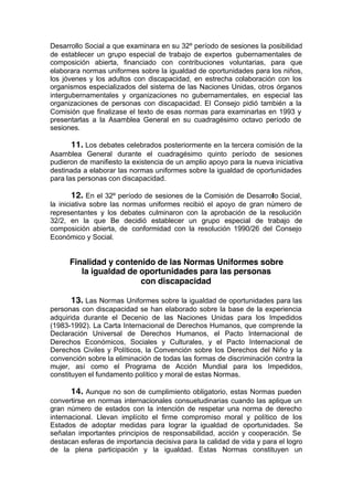 Desarrollo Social a que examinara en su 32º período de sesiones la posibilidad
de establecer un grupo especial de trabajo de expertos gubernamentales de
composición abierta, financiado con contribuciones voluntarias, para que
elaborara normas uniformes sobre la igualdad de oportunidades para los niños,
los jóvenes y los adultos con discapacidad, en estrecha colaboración con los
organismos especializados del sistema de las Naciones Unidas, otros órganos
intergubernamentales y organizaciones no gubernamentales, en especial las
organizaciones de personas con discapacidad. El Consejo pidió también a la
Comisión que finalizase el texto de esas normas para examinarlas en 1993 y
presentarlas a la Asamblea General en su cuadragésimo octavo período de
sesiones.
11. Los debates celebrados posteriormente en la tercera comisión de la
Asamblea General durante el cuadragésimo quinto período de sesiones
pudieron de manifiesto la existencia de un amplio apoyo para la nueva iniciativa
destinada a elaborar las normas uniformes sobre la igualdad de oportunidades
para las personas con discapacidad.
12. En el 32º período de sesiones de la Comisión de Desarrollo Social,
la iniciativa sobre las normas uniformes recibió el apoyo de gran número de
representantes y los debates culminaron con la aprobación de la resolución
32/2, en la que Be decidió establecer un grupo especial de trabajo de
composición abierta, de conformidad con la resolución 1990/26 del Consejo
Económico y Social.
Finalidad y contenido de las Normas Uniformes sobre
la igualdad de oportunidades para las personas
con discapacidad
13. Las Normas Uniformes sobre la igualdad de oportunidades para las
personas con discapacidad se han elaborado sobre la base de la experiencia
adquirida durante el Decenio de las Naciones Unidas para los Impedidos
(1983-1992). La Carta Internacional de Derechos Humanos, que comprende la
Declaración Universal de Derechos Humanos, el Pacto Internacional de
Derechos Económicos, Sociales y Culturales, y el Pacto Internacional de
Derechos Civiles y Políticos, la Convención sobre los Derechos del Niño y la
convención sobre la eliminación de todas las formas de discriminación contra la
mujer, así como el Programa de Acción Mundial para los Impedidos,
constituyen el fundamento político y moral de estas Normas.
14. Aunque no son de cumplimiento obligatorio, estas Normas pueden
convertirse en normas internacionales consuetudinarias cuando las aplique un
gran número de estados con la intención de respetar una norma de derecho
internacional. Llevan implícito el firme compromiso moral y político de los
Estados de adoptar medidas para lograr la igualdad de oportunidades. Se
señalan importantes principios de responsabilidad, acción y cooperación. Se
destacan esferas de importancia decisiva para la calidad de vida y para el logro
de la plena participación y la igualdad. Estas Normas constituyen un
 