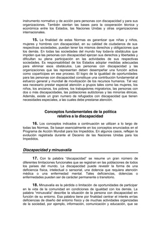 instrumento normativo y de acción para personas con discapacidad y para sus
organizaciones. También sientan las bases para la cooperación técnica y
económica entre los Estados, las Naciones Unidas y otras organizaciones
internacionales.
15. La finalidad de estas Normas es garantizar que niñas y niños,
mujeres y hombres con discapacidad, en su calidad de ciudadanos de sus
respectivas sociedades, puedan tener los mismos derechos y obligaciones que
los demás. En todas las sociedades del mundo hay todavía obstáculos que
impiden que las personas con discapacidad ejerzan sus derechos y libertades y
dificultan su plena participación en las actividades de sus respectivas
sociedades. Es responsabilidad de los Estados adoptar medidas adecuadas
para eliminar esos obstáculos. Las personas con discapacidad y las
organizaciones que las representan deben desempeñar una función activa
como copartícipes en ese proceso. El logro de la igualdad de oportunidades
para las personas con discapacidad constituye una contribución fundamental al
esfuerzo general y mundial de movilización de los recursos humanos. Tal vez
sea necesario prestar especial atención a grupos tales como las mujeres, los
niños, los ancianos, los pobres, los trabajadores migratorios, las personas con
dos o más discapacidades, las poblaciones autóctonas y las minorías étnicas.
Además, existe un gran numero de refugiados con discapacidad que tienen
necesidades especiales, a las cuales debe prestarse atención.
Conceptos fundamentales de la política
relativa a la discapacidad
16. Los conceptos indicados a continuación se utilizan a lo largo de
todas las Normas. Se basan esencialmente en los conceptos enunciados en el
Programa de Acción Mundial para los Impedidos. En algunos casos, reflejan la
evolución registrada durante el Decenio de las Naciones Unidas para los
Impedidos.
Discapacidad y minusvalía
17. Con la palabra “discapacidad” se resume un gran número de
diferentes limitaciones funcionales que se registran en las poblaciones de todos
los países del mundo. La discapacidad puede revestir la forma de una
deficiencia física, intelectual o sensorial, una dolencia que requiera atención
médica o una enfermedad mental. Tales deficiencias, dolencias o
enfermedades pueden ser de carácter permanente o transitorio.
18. Minusvalía es la pérdida o limitación de oportunidades de participar
en la vida de la comunidad en condiciones de igualdad con los demás. La
palabra “minusvalía” describe la situación de la persona con discapacidad en
función de su entorno. Esa palabra tiene por finalidad centrar el interés enlas
deficiencias de diseño del entorno físico y de muchas actividades organizadas
de la sociedad, por ejemplo, información, comunicación y educación, que se
 