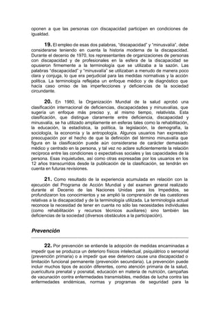 oponen a que las personas con discapacidad participen en condiciones de
igualdad.
19. El empleo de esas dos palabras, “discapacidad” y “minusvalía”, debe
considerarse teniendo en cuenta la historia moderna de la discapacidad.
Durante el decenio de 1970, los representantes de organizaciones de personas
con discapacidad y de profesionales en la esfera de la discapacidad se
opusieron firmemente a la terminología que se utilizaba a la sazón. Las
palabras “discapacidad” y “minusvalía” se utilizaban a menudo de manera poco
clara y conjuga, lo que era perjudicial para las medidas normativas y la acción
política. La terminología reflejaba un enfoque médico y de diagnóstico que
hacía caso omiso de las imperfecciones y deficiencias de la sociedad
circundante.
20. En 1980, la Organización Mundial de la salud aprobó una
clasificación internacional de deficiencias, discapacidades y minusvalías, que
sugería un enfoque más preciso y, al mismo tiempo, relativista. Esta
clasificación, que distingue claramente entre deficiencia, discapacidad y
minusvalía, se ha utilizado ampliamente en esferas tales como la rehabilitación,
la educación, la estadística, la política, la legislación, la demografía, la
sociología, la economía y la antropología. Algunos usuarios han expresado
preocupación por el hecho de que la definición del término minusvalía que
figura en la clasificación puede aún considerarse de carácter demasiado
médico y centrado en la persona, y tal vez no aclare suficientemente la relación
recíproca entre las condiciones o expectativas sociales y las capacidades de la
persona. Esas inquietudes, así como otras expresadas por los usuarios en los
12 años transcurridos desde la publicación de la clasificación, se tendrán en
cuenta en futuras revisiones.
21. Como resultado de la experiencia acumulada en relación con la
ejecución del Programa de Acción Mundial y del examen general realizado
durante el Decenio de las Naciones Unidas para los Impedidos, se
profundizaron los conocimientos y se amplió la comprensión de las cuestiones
relativas a la discapacidad y de la terminología utilizada. La terminología actual
reconoce la necesidad de tener en cuenta no sólo las necesidades individuales
(como rehabilitación y recursos técnicos auxiliares) sino también las
deficiencias de la sociedad (diversos obstáculos a la participación).
Prevención
_____________________________________________________________________________________
22. Por prevención se entiende la adopción de medidas encaminadas a
impedir que se produzca un deterioro físicos intelectual, psiquiátrico o sensorial
(prevención primaria) o a impedir que ese deterioro cause una discapacidad o
limitación funcional permanente (prevención secundaria). La prevención puede
incluir muchos tipos de acción diferentes, como atención primaria de la salud,
puericultura prenatal y posnatal, educación en materia de nutrición, campañas
de vacunación contra enfermedades transmisibles, medidas de lucha contra las
enfermedades endémicas, normas y programas de seguridad para la
 