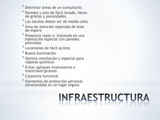 * Delimitar áreas de un consultorio.
* Paredes y piso de fácil lavado, libres
de grietas y porosidades
* Los zócalos deben ser de media caña
* Área de atención separada de área
de espera
* Presencia rayos x: Instalado en una
habitación especial con paredes
plomadas
* Lavamanos de fácil acceso
* Buena iluminación
* Optima ventilación y especial para
vapores químicos
* Evitar apliques innecesarios o
materiales gruesos
* Cajonería funcional
* Elementos de protección personal
almacenados en un lugar seguro
 