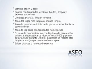 *Estricto orden y aseo
*Contar con trapeador, cepillos, baldes, trapos y
jabones exclusivos
*Limpieza Diaria al iniciar jornada
*Aseo del lugar mas limpio al menos limpio
*Aseo de paredes se inicia de la parte superior hacia la
parte inferior
*Aseo de los pisos con trapeador humedecido
*En caso de contaminación con líquidos de precaución
universal debe aplicarse hipoclorito a 5.000 p.p.m y
dejar actuar durante 30 min, posterior se realiza otra
limpieza y enjuagar con abundante agua
*Evitar charcos o humedad excesiva
 