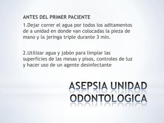 ANTES DEL PRIMER PACIENTE
1.Dejar correr el agua por todos los aditamentos
de a unidad en donde van colocadas la pieza de
mano y la jeringa triple durante 3 min.
2.Utilizar agua y jabón para limpiar las
superficies de las mesas y pisos, controles de luz
y hacer uso de un agente desinfectante
 
