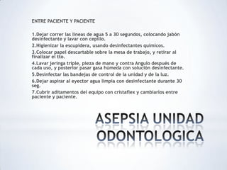 ENTRE PACIENTE Y PACIENTE
1.Dejar correr las líneas de agua 5 a 30 segundos, colocando jabón
desinfectante y lavar con cepillo.
2.Higienizar la escupidera, usando desinfectantes químicos.
3.Colocar papel descartable sobre la mesa de trabajo, y retirar al
finalizar el tto.
4.Lavar jeringa triple, pieza de mano y contra Angulo después de
cada uso, y posterior pasar gasa húmeda con solución desinfectante.
5.Desinfectar las bandejas de control de la unidad y de la luz.
6.Dejar aspirar al eyector agua limpia con desinfectante durante 30
seg.
7.Cubrir aditamentos del equipo con cristaflex y cambiarlos entre
paciente y paciente.
 