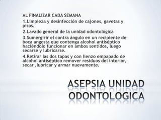 AL FINALIZAR CADA SEMANA
1.Limpieza y desinfección de cajones, gavetas y
pisos.
2.Lavado general de la unidad odontológica
3.Sumergirir el contra ángulo en un recipiente de
boca angosta que contenga alcohol antiséptico
haciéndolo funcionar en ambos sentidos, luego
secarse y lubricarse.
4.Retirar las dos tapas y con lienzo empapado de
alcohol antiséptico remover residuos del interior,
secar ,lubricar y armar nuevamente.
 