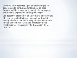 *Debido a los diferentes tipos de desecho que se
generan en la consulta odontológica, se hace
imprescindible el adecuado manejo de estos para
evitar así la exposición a múltiples riesgos.
*Los desechos producidos en la consulta odontológica
ofrecen riesgo biológico al personal asistencial
encargado de la manipulación y el almacenamiento
inicial, así como al trabajado encargado de la
recolección, el transporte y la disposición de los
mismos.
 